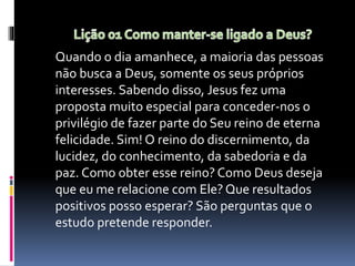 Quando o dia amanhece, a maioria das pessoas
não busca a Deus, somente os seus próprios
interesses. Sabendo disso, Jesus fez uma
proposta muito especial para conceder-nos o
privilégio de fazer parte do Seu reino de eterna
felicidade. Sim! O reino do discernimento, da
lucidez, do conhecimento, da sabedoria e da
paz. Como obter esse reino? Como Deus deseja
que eu me relacione com Ele? Que resultados
positivos posso esperar? São perguntas que o
estudo pretende responder.
 