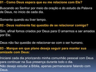 01 - Como Deus espera que eu me relacione com Ele?
Buscando ao Senhor por meio da oração e do estudo da Palavra
de Deus, no inicio de cada dia.
Somente quando eu tiver tempo.
02 - Deus realmente faz questão de se relacionar comigo?
Sim, afinal fomos criados por Deus para O amarmos e ser amados
por Ele.
Deus não faz questão de relacionar-se com o ser humano.
03 - Marque em que plano deseja seguir para manter sua
amizade com Deus:
Iniciarei cada dia priorizando minha comunhão pessoal com Deus
para continuar na Sua presença durante todo o dia.
Não desejo estudar a Bíblia, apenas permanecerei falando com
Deus.
 