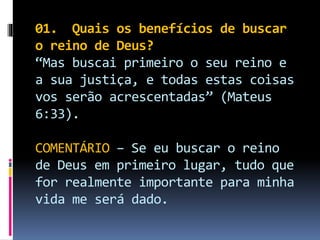 01. Quais os benefícios de buscar
o reino de Deus?
“Mas buscai primeiro o seu reino e
a sua justiça, e todas estas coisas
vos serão acrescentadas” (Mateus
6:33).
COMENTÁRIO – Se eu buscar o reino
de Deus em primeiro lugar, tudo que
for realmente importante para minha
vida me será dado.
 
