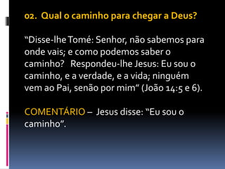 02. Qual o caminho para chegar a Deus?
“Disse-lheTomé: Senhor, não sabemos para
onde vais; e como podemos saber o
caminho? Respondeu-lhe Jesus: Eu sou o
caminho, e a verdade, e a vida; ninguém
vem ao Pai, senão por mim” (João 14:5 e 6).
COMENTÁRIO – Jesus disse: “Eu sou o
caminho”.
 
