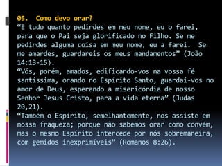 05. Como devo orar?
“E tudo quanto pedirdes em meu nome, eu o farei,
para que o Pai seja glorificado no Filho. Se me
pedirdes alguma coisa em meu nome, eu a farei. Se
me amardes, guardareis os meus mandamentos” (João
14:13-15).
“Vós, porém, amados, edificando-vos na vossa fé
santíssima, orando no Espírito Santo, guardai-vos no
amor de Deus, esperando a misericórdia de nosso
Senhor Jesus Cristo, para a vida eterna” (Judas
20,21).
“Também o Espírito, semelhantemente, nos assiste em
nossa fraqueza; porque não sabemos orar como convém,
mas o mesmo Espírito intercede por nós sobremaneira,
com gemidos inexprimíveis” (Romanos 8:26).
 