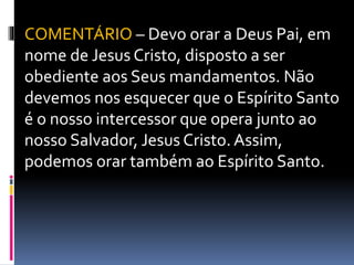 COMENTÁRIO – Devo orar a Deus Pai, em
nome de Jesus Cristo, disposto a ser
obediente aos Seus mandamentos. Não
devemos nos esquecer que o Espírito Santo
é o nosso intercessor que opera junto ao
nosso Salvador, Jesus Cristo. Assim,
podemos orar também ao Espírito Santo.
 