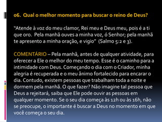 06. Qual o melhor momento para buscar o reino de Deus?
“Atende à voz do meu clamor, Rei meu e Deus meu, pois é a ti
que oro. Pela manhã ouves a minha voz, ó Senhor; pela manhã
te apresento a minha oração, e vigio” (Salmo 5:2 e 3).
COMENTÁRIO – Pela manhã, antes de qualquer atividade, para
oferecer a Ele o melhor do meu tempo. Esse é o caminho para a
intimidade com Deus. Começando o dia com o Criador, minha
alegria é recuperada e o meu ânimo fortalecido para encarar o
dia. Contudo, existem pessoas que trabalham toda a noite e
dormem pela manhã. O que fazer? Não imagine tal pessoa que
Deus a rejeitará, saiba que Ele pode ouvir as pessoas em
qualquer momento. Se o seu dia começa às 12h ou às 16h, não
se preocupe, o importante é buscar a Deus no momento em que
você começa o seu dia.
 