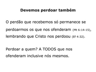 Devemos perdoar também
O perdão que recebemos só permanece se
perdoarmos os que nos ofenderam (Mt 6:14-15),
lembrando que Cristo nos perdoou (Ef 4:32).
Perdoar a quem? A TODOS que nos
ofenderam inclusive nós mesmos.
 