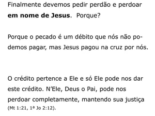 Finalmente devemos pedir perdão e perdoar
em nome de Jesus. Porque?
Porque o pecado é um débito que nós não po-
demos pagar, mas Jesus pagou na cruz por nós.
O crédito pertence a Ele e só Ele pode nos dar
este crédito. N’Ele, Deus o Pai, pode nos
perdoar completamente, mantendo sua justiça
(Mt 1:21, 1ª Jo 2:12).
 
