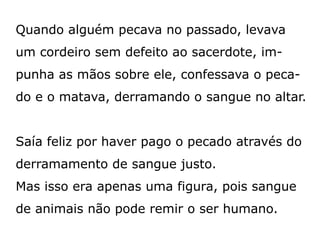 Quando alguém pecava no passado, levava
um cordeiro sem defeito ao sacerdote, im-
punha as mãos sobre ele, confessava o peca-
do e o matava, derramando o sangue no altar.
Saía feliz por haver pago o pecado através do
derramamento de sangue justo.
Mas isso era apenas uma figura, pois sangue
de animais não pode remir o ser humano.
 