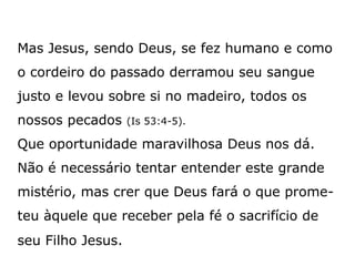 Mas Jesus, sendo Deus, se fez humano e como
o cordeiro do passado derramou seu sangue
justo e levou sobre si no madeiro, todos os
nossos pecados (Is 53:4-5).
Que oportunidade maravilhosa Deus nos dá.
Não é necessário tentar entender este grande
mistério, mas crer que Deus fará o que prome-
teu àquele que receber pela fé o sacrifício de
seu Filho Jesus.
 