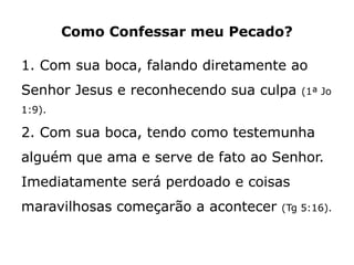 Como Confessar meu Pecado?
1. Com sua boca, falando diretamente ao
Senhor Jesus e reconhecendo sua culpa (1ª Jo
1:9).
2. Com sua boca, tendo como testemunha
alguém que ama e serve de fato ao Senhor.
Imediatamente será perdoado e coisas
maravilhosas começarão a acontecer (Tg 5:16).
 
