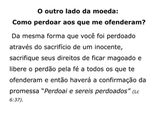 O outro lado da moeda:
Como perdoar aos que me ofenderam?
Da mesma forma que você foi perdoado
através do sacrifício de um inocente,
sacrifique seus direitos de ficar magoado e
libere o perdão pela fé a todos os que te
ofenderam e então haverá a confirmação da
promessa “Perdoai e sereis perdoados” (Lc
6:37).
 