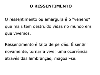 O RESSENTIMENTO
O ressentimento ou amargura é o “veneno”
que mais tem destruído vidas no mundo em
que vivemos.
Ressentimento é falta de perdão. É sentir
novamente, tornar a viver uma ocorrência
através das lembranças; magoar-se.
 