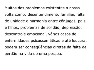 Muitos dos problemas existentes a nossa
volta como: desentendimento familiar, falta
de unidade e harmonia entre cônjuges, pais
e filhos, problemas de solidão, depressão,
descontrole emocional, vários casos de
enfermidades psicossomáticas e até loucura,
podem ser conseqüências diretas da falta de
perdão na vida de uma pessoa.
 