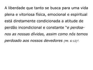 A liberdade que tanto se busca para uma vida
plena e vitoriosa física, emocional e espiritual
está diretamente condicionada a atitude de
perdão incondicional e constante “e perdoa-
nos as nossas dívidas, assim como nós temos
perdoado aos nossos devedores (Mt. 6:12)”.
 