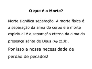 O que é a Morte?
Morte significa separação. A morte física é
a separação da alma do corpo e a morte
espiritual é a separação eterna da alma da
presença santa de Deus (Ap 21:8).
Por isso a nossa necessidade de
perdão de pecados!
 