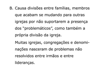B. Causa divisões entre famílias, membros
que acabam se mudando para outras
igrejas por não suportarem a presença
dos “problemáticos”, como também a
própria divisão da igreja.
Muitas igrejas, congregações e denomi-
nações nasceram de problemas não
resolvidos entre irmãos e entre
lideranças.
 