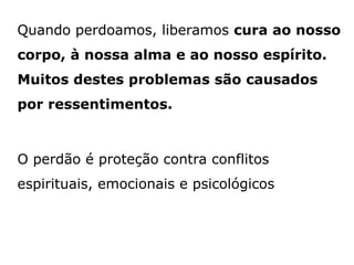 Quando perdoamos, liberamos cura ao nosso
corpo, à nossa alma e ao nosso espírito.
Muitos destes problemas são causados
por ressentimentos.
O perdão é proteção contra conflitos
espirituais, emocionais e psicológicos
 