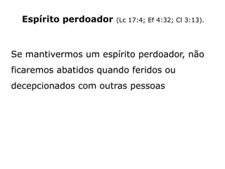 Espírito perdoador (Lc 17:4; Ef 4:32; Cl 3:13).
Se mantivermos um espírito perdoador, não
ficaremos abatidos quando feridos ou
decepcionados com outras pessoas
 