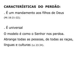 CARACTERÍSTICAS DO PERDÃO:
. É um mandamento aos filhos de Deus
(Mt 18:21-22);
. É universal
O modelo é como o Senhor nos perdoa.
Abrange todas as pessoas, de todas as raças,
línguas e culturas (Lc 23:34).
 