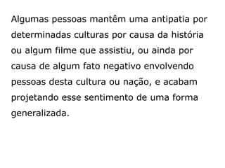 Algumas pessoas mantêm uma antipatia por
determinadas culturas por causa da história
ou algum filme que assistiu, ou ainda por
causa de algum fato negativo envolvendo
pessoas desta cultura ou nação, e acabam
projetando esse sentimento de uma forma
generalizada.
 