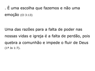 . É uma escolha que fazemos e não uma
emoção (Cl 3:13)
Uma das razões para a falta de poder nas
nossas vidas e igreja é a falta de perdão, pois
quebra a comunhão e impede o fluir de Deus
(1ª Jo 1:7).
 
