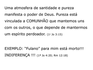 Uma atmosfera de santidade e pureza
manifesta o poder de Deus. Pureza está
vinculada a COMUNHÃO que mantemos uns
com os outros, o que depende de mantermos
um espírito perdoador. (1o
Jo 3:15)
EXEMPLO: “Fulano” para mim está morto!!!
INDIFERENÇA !!! (1ª Jo 4:20; Rm 12:18)
 