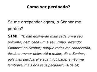 Como ser perdoado?
Se me arrepender agora, o Senhor me
perdoa?
SIM! “E não ensinarão mais cada um a seu
próximo, nem cada um a seu irmão, dizendo:
Conhecei ao Senhor; porque todos me conhecerão,
desde o menor deles até o maior, diz o Senhor;
pois lhes perdoarei a sua iniqüidade, e não me
lembrarei mais dos seus pecados”. (Jr 31:34)
 