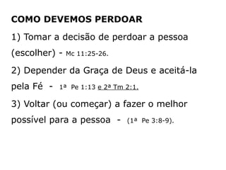 COMO DEVEMOS PERDOAR
1) Tomar a decisão de perdoar a pessoa
(escolher) - Mc 11:25-26.
2) Depender da Graça de Deus e aceitá-la
pela Fé - 1ª Pe 1:13 e 2ª Tm 2:1.
3) Voltar (ou começar) a fazer o melhor
possível para a pessoa - (1ª Pe 3:8-9).
 