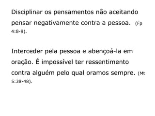 Disciplinar os pensamentos não aceitando
pensar negativamente contra a pessoa. (Fp
4:8-9).
Interceder pela pessoa e abençoá-la em
oração. É impossível ter ressentimento
contra alguém pelo qual oramos sempre. (Mt
5:38-48).
 