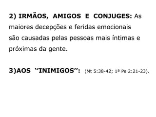 2) IRMÃOS, AMIGOS E CONJUGES: As
maiores decepções e feridas emocionais
são causadas pelas pessoas mais íntimas e
próximas da gente.
3)AOS ‘’INIMIGOS’’: (Mt 5:38-42; 1ª Pe 2:21-23).
 