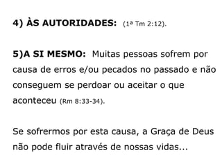 4) ÀS AUTORIDADES: (1ª Tm 2:12).
5)A SI MESMO: Muitas pessoas sofrem por
causa de erros e/ou pecados no passado e não
conseguem se perdoar ou aceitar o que
aconteceu (Rm 8:33-34).
Se sofrermos por esta causa, a Graça de Deus
não pode fluir através de nossas vidas...
 