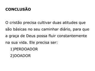 CONCLUSÃO
O cristão precisa cultivar duas atitudes que
são básicas no seu caminhar diário, para que
a graça de Deus possa fluir constantemente
na sua vida. Ele precisa ser:
1)PERDOADOR
2)DOADOR
 