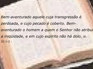Bem-aventurado aquele cuja transgressão é
perdoada, e cujo pecado é coberto. Bem-
aventurado o homem a quem o Senhor não atribui
a iniqüidade, e em cujo espírito não há dolo. Sl.
32:1-2 :
 