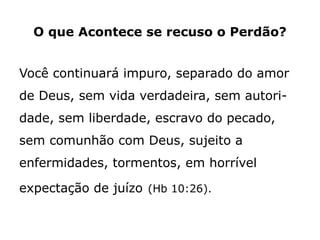 O que Acontece se recuso o Perdão?
Você continuará impuro, separado do amor
de Deus, sem vida verdadeira, sem autori-
dade, sem liberdade, escravo do pecado,
sem comunhão com Deus, sujeito a
enfermidades, tormentos, em horrível
expectação de juízo (Hb 10:26).
 