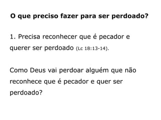 O que preciso fazer para ser perdoado?
1. Precisa reconhecer que é pecador e
querer ser perdoado (Lc 18:13-14).
Como Deus vai perdoar alguém que não
reconhece que é pecador e quer ser
perdoado?
 