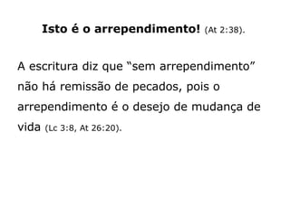 Isto é o arrependimento! (At 2:38).
A escritura diz que “sem arrependimento”
não há remissão de pecados, pois o
arrependimento é o desejo de mudança de
vida (Lc 3:8, At 26:20).
 