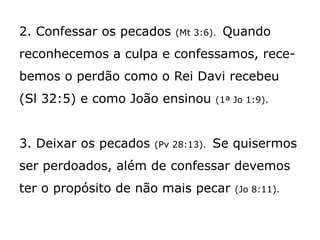 2. Confessar os pecados (Mt 3:6). Quando
reconhecemos a culpa e confessamos, rece-
bemos o perdão como o Rei Davi recebeu
(Sl 32:5) e como João ensinou (1ª Jo 1:9).
3. Deixar os pecados (Pv 28:13). Se quisermos
ser perdoados, além de confessar devemos
ter o propósito de não mais pecar (Jo 8:11).
 