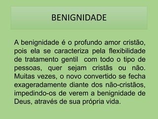 BENIGNIDADE
A benignidade é o profundo amor cristão,
pois ela se caracteriza pela flexibilidade
de tratamento gentil com todo o tipo de
pessoas, quer sejam cristãs ou não.
Muitas vezes, o novo convertido se fecha
exageradamente diante dos não-cristãos,
impedindo-os de verem a benignidade de
Deus, através de sua própria vida.
 