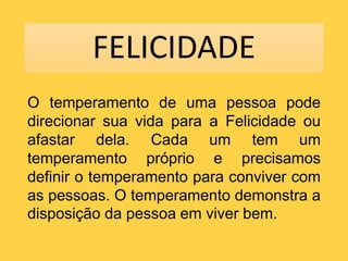 FELICIDADE
O temperamento de uma pessoa pode
direcionar sua vida para a Felicidade ou
afastar dela. Cada um tem um
temperamento próprio e precisamos
definir o temperamento para conviver com
as pessoas. O temperamento demonstra a
disposição da pessoa em viver bem.
 