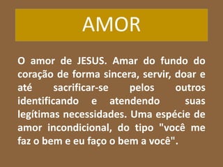 AMOR
O amor de JESUS. Amar do fundo do
coração de forma sincera, servir, doar e
até sacrificar-se pelos outros
identificando e atendendo suas
legítimas necessidades. Uma espécie de
amor incondicional, do tipo "você me
faz o bem e eu faço o bem a você".
 