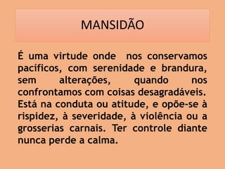 MANSIDÃO
É uma virtude onde nos conservamos
pacíficos, com serenidade e brandura,
sem alterações, quando nos
confrontamos com coisas desagradáveis.
Está na conduta ou atitude, e opõe-se à
rispidez, à severidade, à violência ou a
grosserias carnais. Ter controle diante
nunca perde a calma.
 