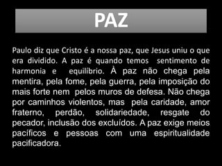 PAZ
Paulo diz que Cristo é a nossa paz, que Jesus uniu o que
era dividido. A paz é quando temos sentimento de
harmonia e equilíbrio. À paz não chega pela
mentira, pela fome, pela guerra, pela imposição do
mais forte nem pelos muros de defesa. Não chega
por caminhos violentos, mas pela caridade, amor
fraterno, perdão, solidariedade, resgate do
pecador, inclusão dos excluídos. A paz exige meios
pacíficos e pessoas com uma espiritualidade
pacificadora.
 