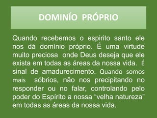 DOMINÍO PRÓPRIO
Quando recebemos o espirito santo ele
nos dá domínio próprio. É uma virtude
muito preciosa onde Deus deseja que ele
exista em todas as áreas da nossa vida. É
sinal de amadurecimento. Quando somos
mais sóbrios, não nos precipitando no
responder ou no falar, controlando pelo
poder do Espírito a nossa “velha natureza”
em todas as áreas da nossa vida.
 