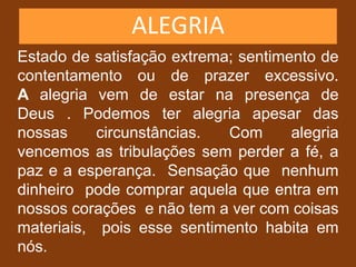 ALEGRIA
Estado de satisfação extrema; sentimento de
contentamento ou de prazer excessivo.
A alegria vem de estar na presença de
Deus . Podemos ter alegria apesar das
nossas circunstâncias. Com alegria
vencemos as tribulações sem perder a fé, a
paz e a esperança. Sensação que nenhum
dinheiro pode comprar aquela que entra em
nossos corações e não tem a ver com coisas
materiais, pois esse sentimento habita em
nós.
 