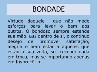 BONDADE
Virtude daquele que não mede
esforços para levar o bem aos
outros. O bondoso sempre estende
sua mão. Está dentro de si, o contínuo
desejo de promover satisfação,
alegria e bem estar a aqueles que
estão a sua volta, se receber nada
em troca, mas se importando apenas
em favorecê-lo.
 