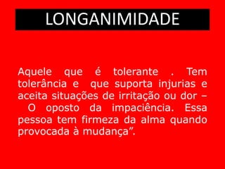 LONGANIMIDADE
Aquele que é tolerante . Tem
tolerância e que suporta injurias e
aceita situações de irritação ou dor –
O oposto da impaciência. Essa
pessoa tem firmeza da alma quando
provocada à mudança”.
 