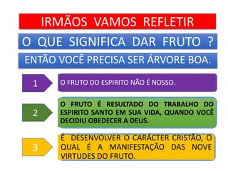 O QUE SIGNIFICA DAR FRUTO ?
ENTÃO VOCÊ PRECISA SER ÁRVORE BOA.
É DESENVOLVER O CARÁCTER CRISTÃO, O
QUAL É A MANIFESTAÇÃO DAS NOVE
VIRTUDES DO FRUTO.
O FRUTO É RESULTADO DO TRABALHO DO
ESPIRITO SANTO EM SUA VIDA, QUANDO VOCÊ
DECIDIU OBEDECER A DEUS.
O FRUTO DO ESPIRITO NÃO É NOSSO.
IRMÃOS VAMOS REFLETIR
1
2
3
 