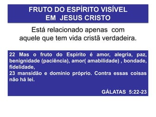 Está relacionado apenas com
aquele que tem vida cristã verdadeira.
FRUTO DO ESPÍRITO VISÍVEL
EM JESUS CRISTO
22 Mas o fruto do Espírito é amor, alegria, paz,
benignidade (paciência), amor( amabilidade) , bondade,
fidelidade,
23 mansidão e domínio próprio. Contra essas coisas
não há lei.
GÁLATAS 5:22-23
 