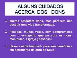 ALGUNS CUIDADOS
ACERCA DOS DONS
 Muitos ostentam dons, mas parecem não
possuir uma vida transformada.
 Pessoas, muitas vezes, sem compromisso
com o evangelho querem com os dons,
manipular a igreja ( pessoas).
 Usam a espiritualidade para seu benefício e
em detrimento da obra de Deus.
 