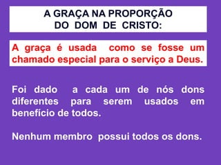 Foi dado a cada um de nós dons
diferentes para serem usados em
benefício de todos.
Nenhum membro possui todos os dons.
A GRAÇA NA PROPORÇÃO
DO DOM DE CRISTO:
A graça é usada como se fosse um
chamado especial para o serviço a Deus.
 