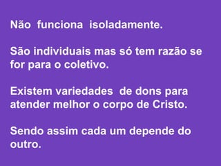 Não funciona isoladamente.
São individuais mas só tem razão se
for para o coletivo.
Existem variedades de dons para
atender melhor o corpo de Cristo.
Sendo assim cada um depende do
outro.
 