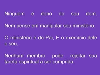 Ninguém é dono do seu dom.
Nem pense em manipular seu ministério.
O ministério é do Pai, E o exercício dele
e seu.
Nenhum membro pode rejeitar sua
tarefa espiritual a ser cumprida.
 